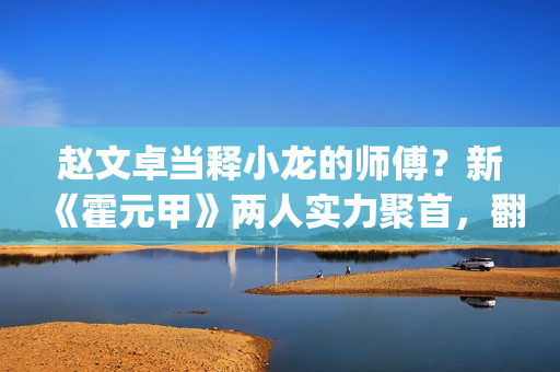赵文卓当释小龙的师傅？新《霍元甲》两人实力聚首，翻拍昔日经典(赵文卓释小龙采访)