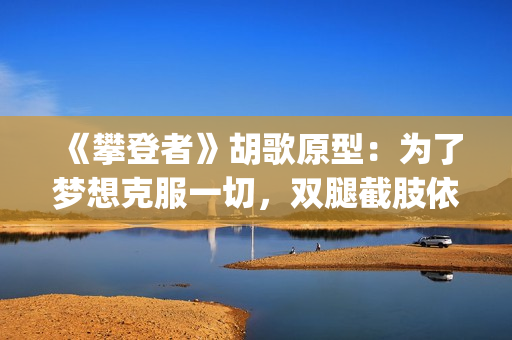 《攀登者》胡歌原型：为了梦想克服一切，双腿截肢依然攀上顶峰(胡歌攀登者发型)
