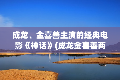 成龙、金喜善主演的经典电影《神话》(成龙金喜善两人关系)