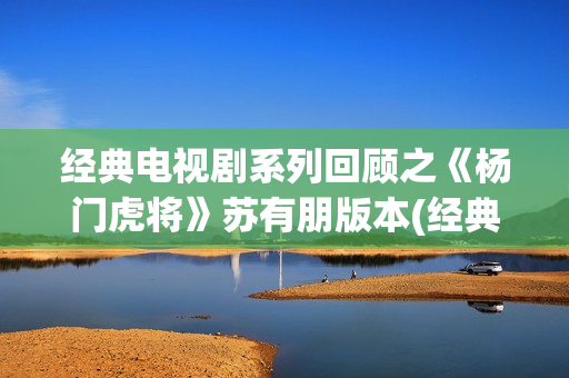 经典电视剧系列回顾之《杨门虎将》苏有朋版本(经典电视剧 前十名)