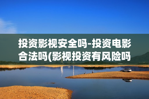 投资影视安全吗-投资电影合法吗(影视投资有风险吗)