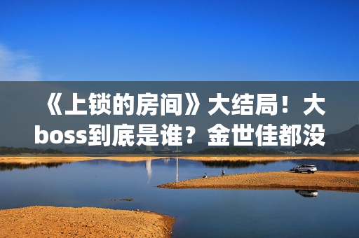《上锁的房间》大结局！大boss到底是谁？金世佳都没猜到(《上锁的房间》第二部)
