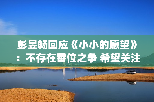 彭昱畅回应《小小的愿望》：不存在番位之争 希望关注电影(彭昱畅好小)
