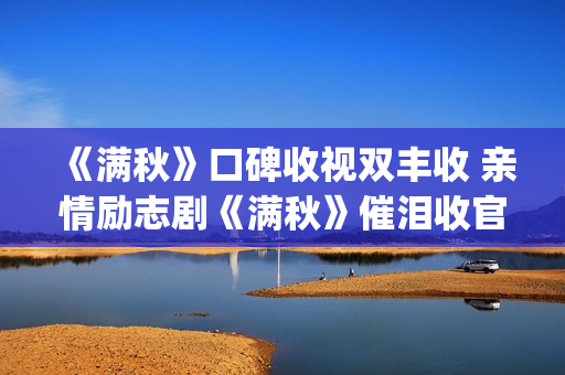 《满秋》口碑收视双丰收 亲情励志剧《满秋》催泪收官(满秋大结局很悲哀)