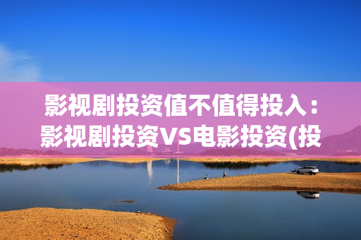 影视剧投资值不值得投入：影视剧投资VS电影投资(投资影视项目可靠吗)