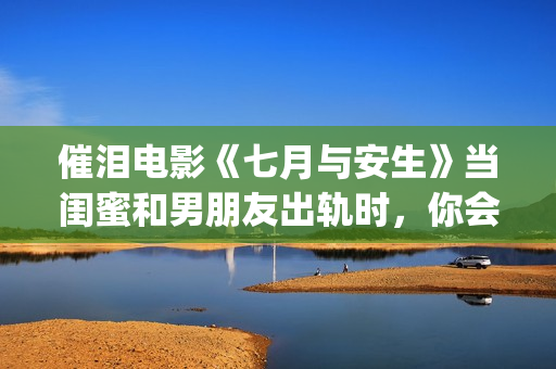 催泪电影《七月与安生》当闺蜜和男朋友出轨时，你会怎么做呢？(电影七月剧情解析)