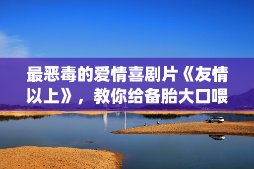 最恶毒的爱情喜剧片《友情以上》，教你给备胎大口喂假狗粮(最恶毒的爱情喜剧电影)