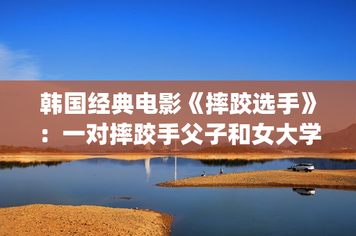 韩国经典电影《摔跤选手》：一对摔跤手父子和女大学生之间的故事(韩国经典电影 风月)