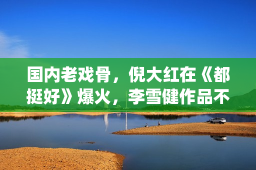 国内老戏骨，倪大红在《都挺好》爆火，李雪健作品不多但部部精品(老倪是谁演的)