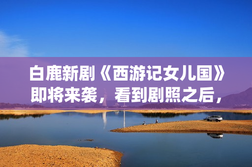 白鹿新剧《西游记女儿国》即将来袭，看到剧照之后，网友：赶紧播(西游记白鹿精是谁扮演的)