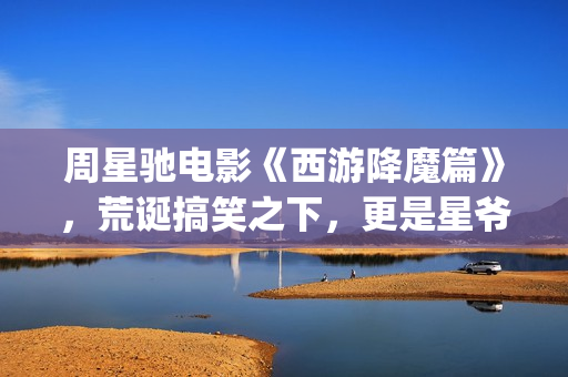 周星驰电影《西游降魔篇》，荒诞搞笑之下，更是星爷的一封情书(周星驰西游电影)