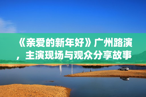 《亲爱的新年好》广州路演，主演现场与观众分享故事(亲爱的新年好讲的是什么)