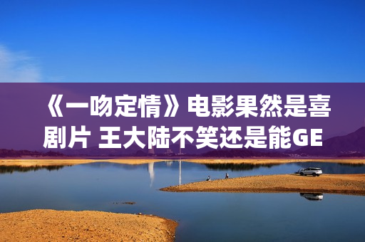 《一吻定情》电影果然是喜剧片 王大陆不笑还是能GET到(一吻定情电影4婚后篇什么时候出)