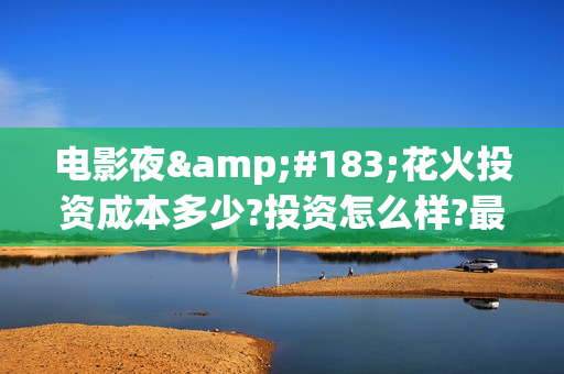 电影夜·花火投资成本多少?投资怎么样?最低认购标准?(夜花火电影投资)