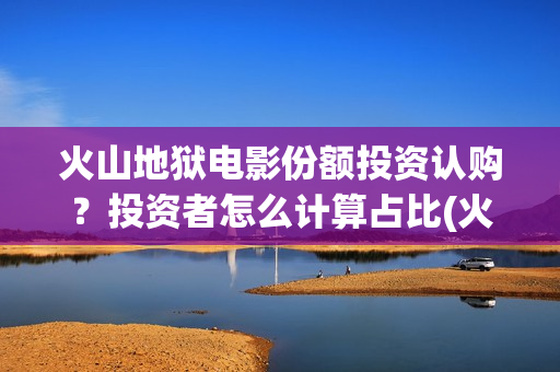 火山地狱电影份额投资认购？投资者怎么计算占比(火山地狱电影获奖)