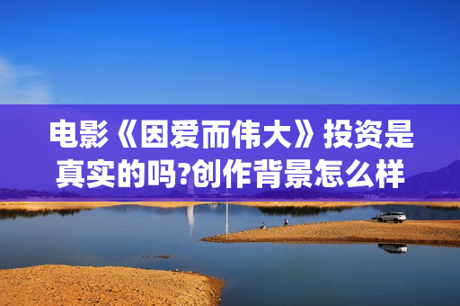 电影《因爱而伟大》投资是真实的吗?创作背景怎么样？在哪里投资？(电影因爱而伟大主演)