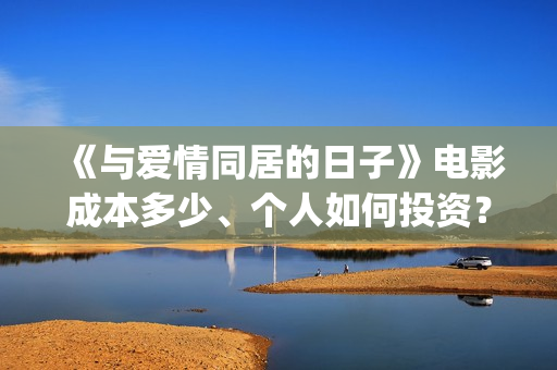 《与爱情同居的日子》电影成本多少、个人如何投资？怎么认购？(与爱同居情人节花絮)