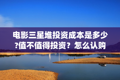 电影三星堆投资成本是多少?值不值得投资？怎么认购?(三星堆出品)