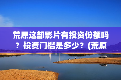 荒原这部影片有投资份额吗？投资门槛是多少？(荒原到底讲的是什么)