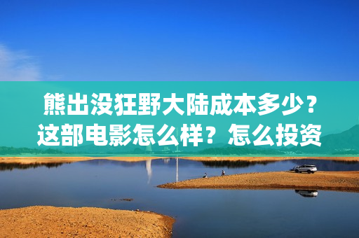 熊出没狂野大陆成本多少？这部电影怎么样？怎么投资？(熊出没狂野大陆07)