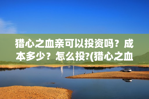 猎心之血亲可以投资吗？成本多少？怎么投?(猎心之血亲时长)