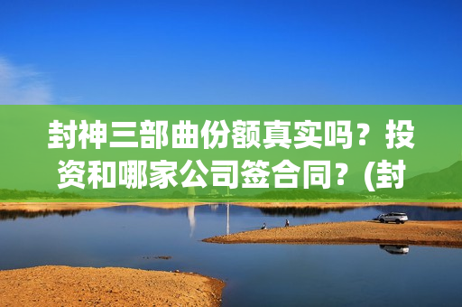 封神三部曲份额真实吗？投资和哪家公司签合同？(封神三部曲档期)