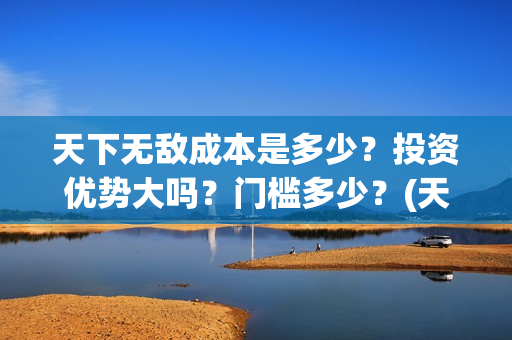 天下无敌成本是多少？投资优势大吗？门槛多少？(天下无敌后面一句)