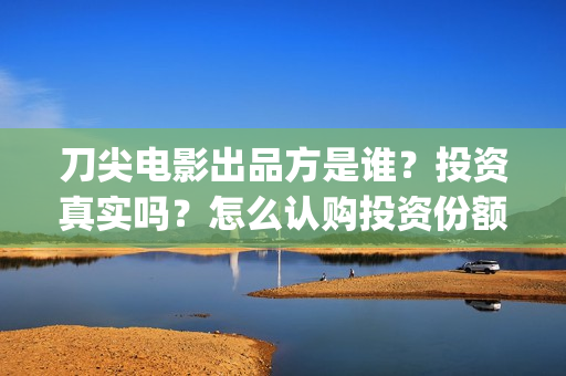 刀尖电影出品方是谁？投资真实吗？怎么认购投资份额？(刀尖是哪年拍摄的)