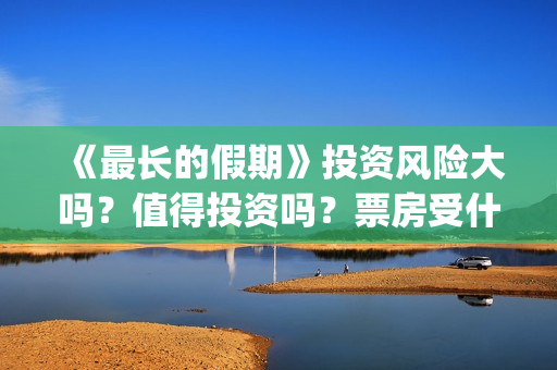 《最长的假期》投资风险大吗？值得投资吗？票房受什么影响？(韩国最长的假期)