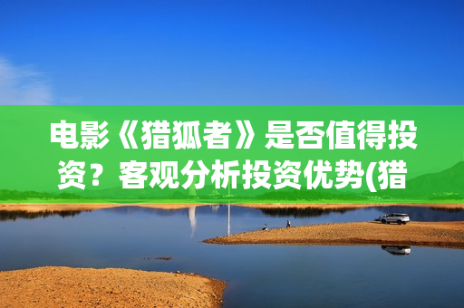 电影《猎狐者》是否值得投资？客观分析投资优势(猎狐者 电影)