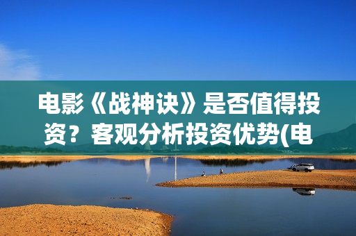 电影《战神诀》是否值得投资？客观分析投资优势(电影《战神诀》电影)