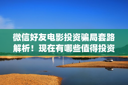 微信好友电影投资骗局套路解析！现在有哪些值得投资的电影？(微信看电影如何投屏)