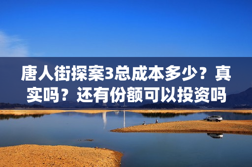 唐人街探案3总成本多少？真实吗？还有份额可以投资吗？(唐人街探案总投资多少钱)