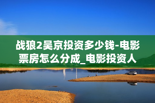 战狼2吴京投资多少钱-电影票房怎么分成_电影投资人(战狼2吴京抵房)