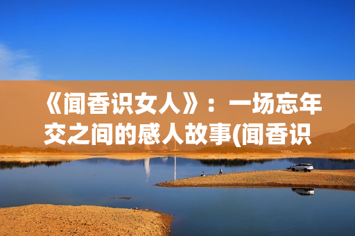 《闻香识女人》：一场忘年交之间的感人故事(闻香识女人表达了什么)