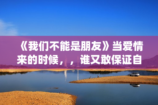 《我们不能是朋友》当爱情来的时候，，谁又敢保证自己永远只爱一个人呢(我们不能是朋友台湾版完整版)