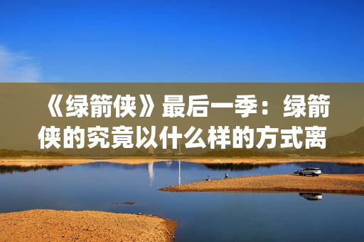 《绿箭侠》最后一季：绿箭侠的究竟以什么样的方式离去？(绿箭侠最后和谁在一起)