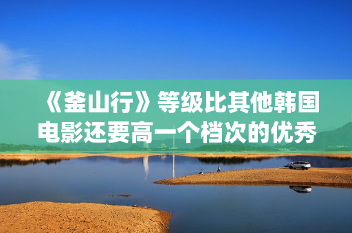 《釜山行》等级比其他韩国电影还要高一个档次的优秀电影(《釜山行》有几部)