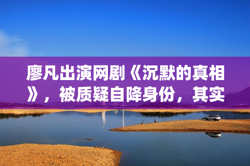 廖凡出演网剧《沉默的真相》，被质疑自降身份，其实不然(廖凡出演电视剧)