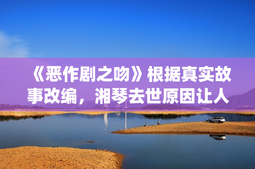 《恶作剧之吻》根据真实故事改编，湘琴去世原因让人悲伤(恶作剧之吻日版)
