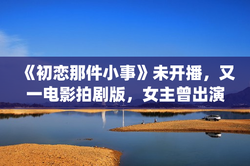 《初恋那件小事》未开播，又一电影拍剧版，女主曾出演《欢乐颂》(初恋那件小事 电视剧)