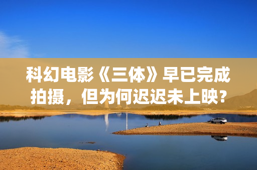 科幻电影《三体》早已完成拍摄，但为何迟迟未上映？(科幻电影《三体》演员表)