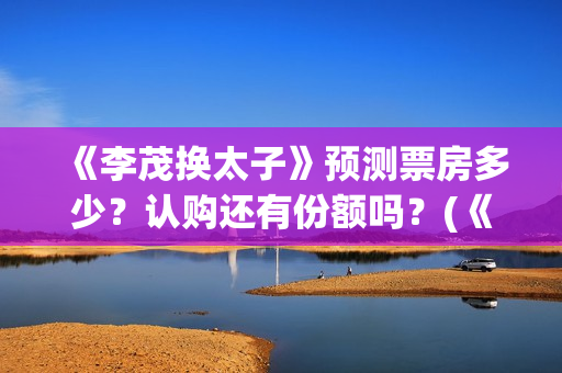《李茂换太子》预测票房多少？认购还有份额吗？(《李茂换太子》定档)