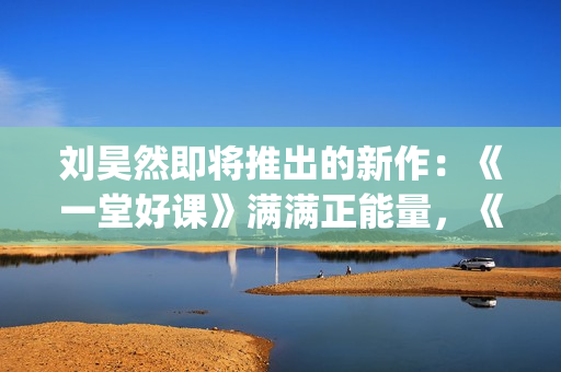 刘昊然即将推出的新作：《一堂好课》满满正能量，《唐3》人气高(刘昊然2020接下来有什么剧)