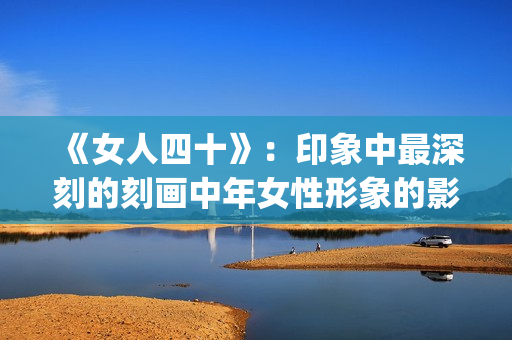 《女人四十》：印象中最深刻的刻画中年女性形象的影片(女人四十性功能变强正常吗)