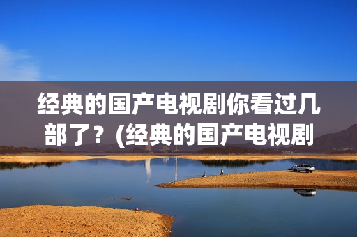 经典的国产电视剧你看过几部了？(经典的国产电视剧排行榜前十名)