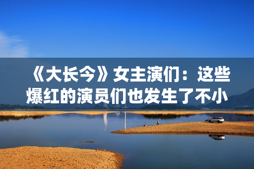 《大长今》女主演们：这些爆红的演员们也发生了不小的变化。(《大长今》女主角是谁)