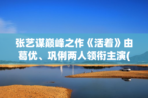 张艺谋巅峰之作《活着》由葛优、巩俐两人领衔主演(张艺谋最牛电影)