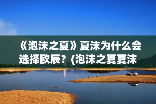 《泡沫之夏》夏沫为什么会选择欧辰？(泡沫之夏夏沫是谁演的)