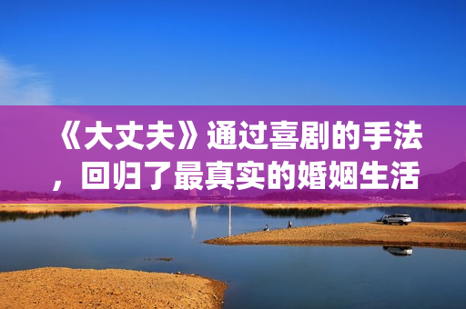 《大丈夫》通过喜剧的手法，回归了最真实的婚姻生活(大丈夫有何现实意义)